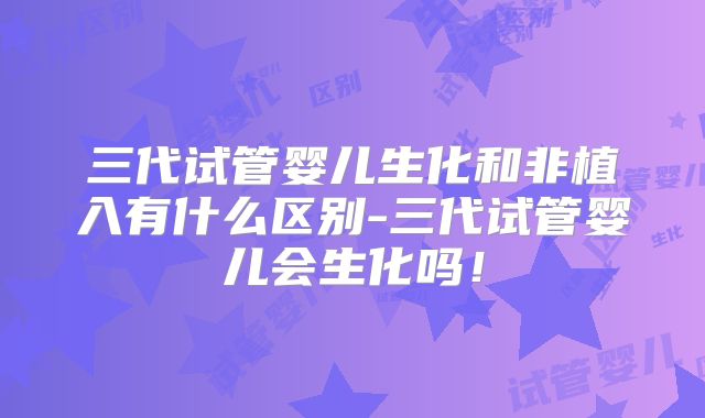 三代试管婴儿生化和非植入有什么区别-三代试管婴儿会生化吗!