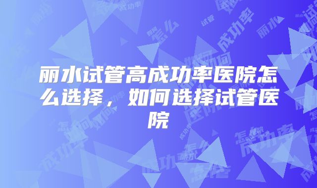丽水试管高成功率医院怎么选择,如何选择试管医院