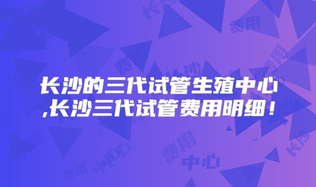 长沙的三代试管生殖中心,长沙三代试管费用明细！
