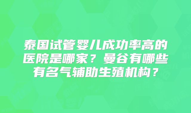 泰国试管婴儿成功率高的医院是哪家?曼谷有哪些有名气辅助生殖机构?