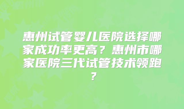 惠州试管婴儿医院选择哪家成功率更高?惠州市哪家医院三代试管技术领跑?