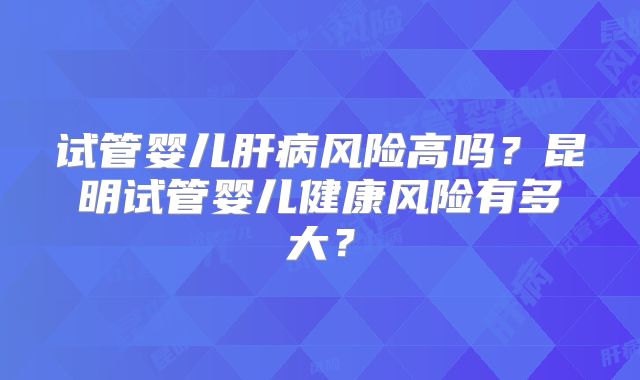 试管婴儿肝病风险高吗？昆明试管婴儿健康风险有多大？