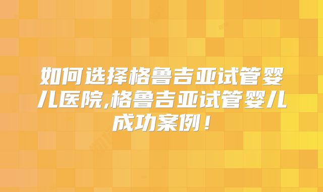 如何选择格鲁吉亚试管婴儿医院,格鲁吉亚试管婴儿成功案例！