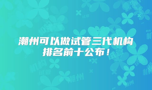 潮州可以做试管三代机构排名前十公布!