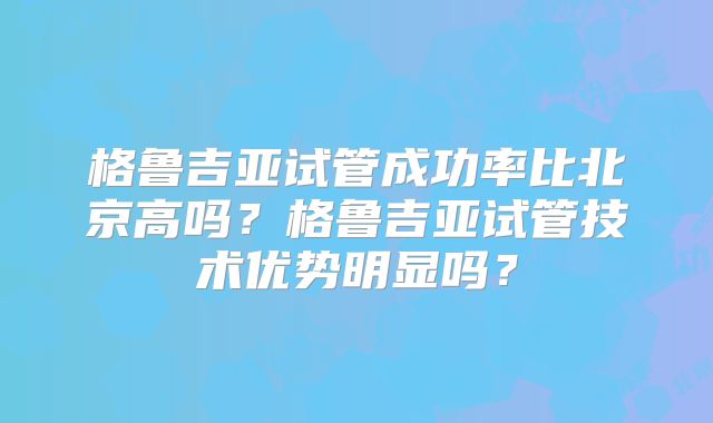 格鲁吉亚试管成功率比北京高吗？格鲁吉亚试管技术优势明显吗？