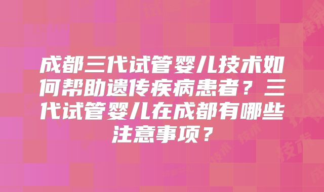 成都三代试管婴儿技术如何帮助遗传疾病患者？三代试管婴儿在成都有哪些注意事项？