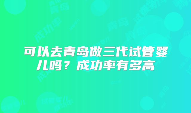 可以去青岛做三代试管婴儿吗?成功率有多高