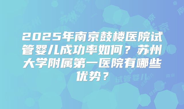 2025年南京鼓楼医院试管婴儿成功率如何?苏州大学附属第一医院有哪些优势?