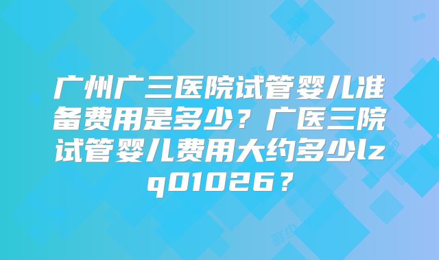 广州广三医院试管婴儿准备费用是多少？广医三院试管婴儿费用大约多少lzq01026？