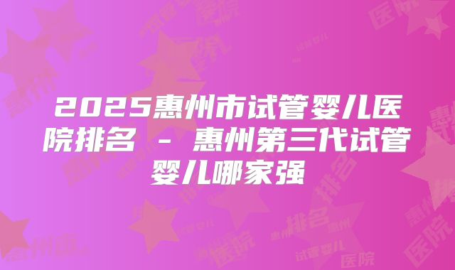 2025惠州市试管婴儿医院排名 - 惠州第三代试管婴儿哪家强