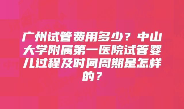 广州试管费用多少?中山大学附属第一医院试管婴儿过程及时间周期是怎样的?
