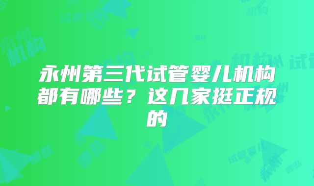 永州第三代试管婴儿机构都有哪些?这几家挺正规的