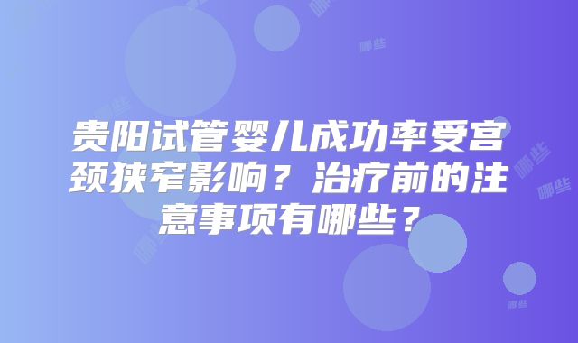 贵阳试管婴儿成功率受宫颈狭窄影响?治疗前的注意事项有哪些?