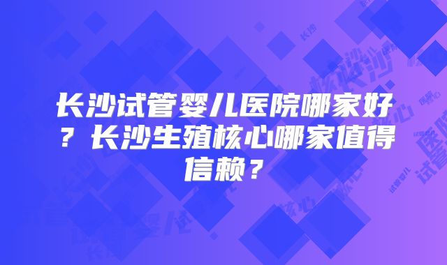 长沙试管婴儿医院哪家好?长沙生殖核心哪家值得信赖?