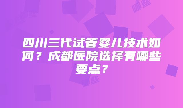 四川三代试管婴儿技术如何?成都医院选择有哪些要点?