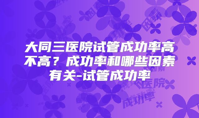 大同三医院试管成功率高不高?成功率和哪些因素有关-试管成功率
