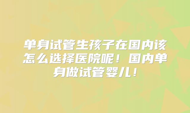 单身试管生孩子在国内该怎么选择医院呢!国内单身做试管婴儿!