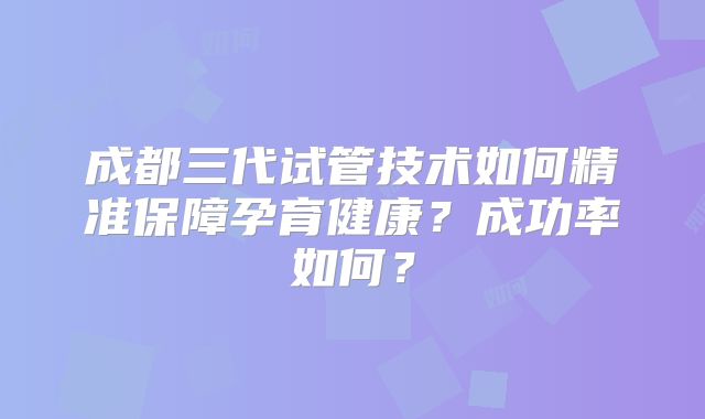 成都三代试管技术如何精准保障孕育健康?成功率如何?