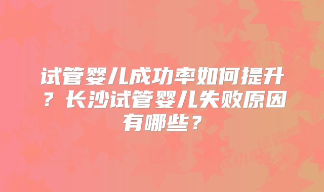 试管婴儿成功率如何提升?长沙试管婴儿失败原因有哪些?