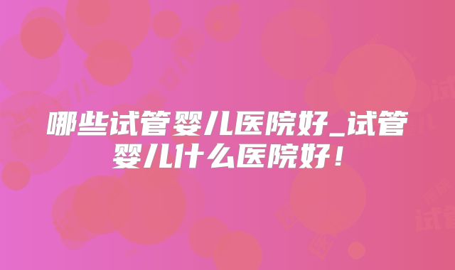 哪些试管婴儿医院好_试管婴儿什么医院好！
