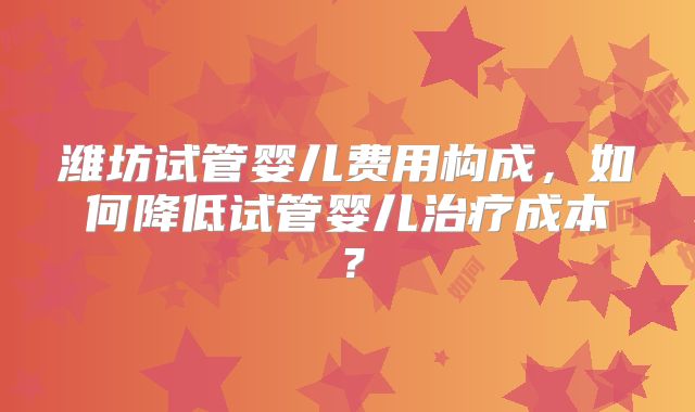 潍坊试管婴儿费用构成,如何降低试管婴儿治疗成本?