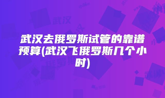 武汉去俄罗斯试管的靠谱预算(武汉飞俄罗斯几个小时)