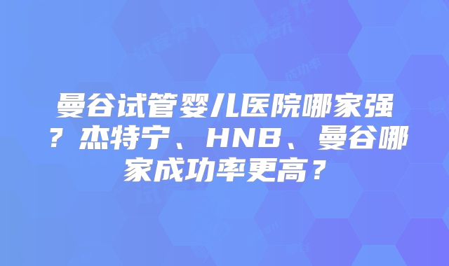 曼谷试管婴儿医院哪家强?杰特宁、HNB、曼谷哪家成功率更高?