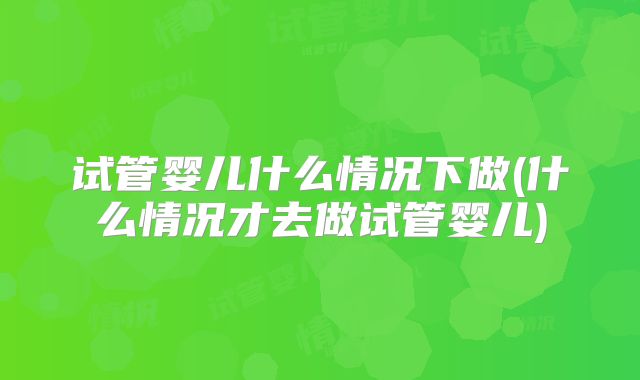 试管婴儿什么情况下做(什么情况才去做试管婴儿)