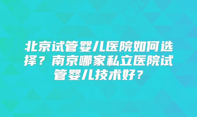 北京试管婴儿医院如何选择？南京哪家私立医院试管婴儿技术好？