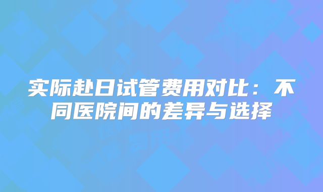 实际赴日试管费用对比：不同医院间的差异与选择