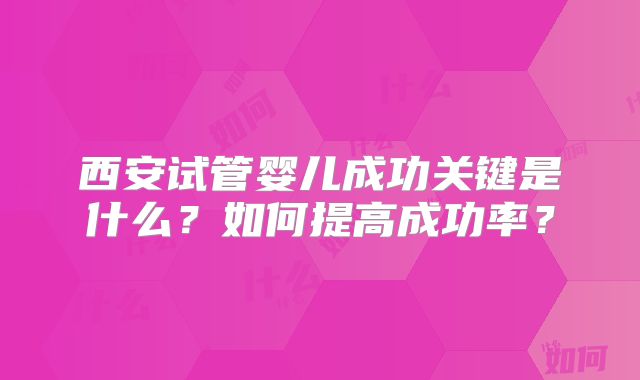 西安试管婴儿成功关键是什么？如何提高成功率？