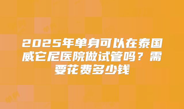 2025年单身可以在泰国威它尼医院做试管吗?需要花费多少钱