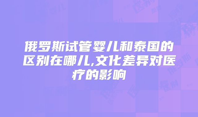俄罗斯试管婴儿和泰国的区别在哪儿,文化差异对医疗的影响