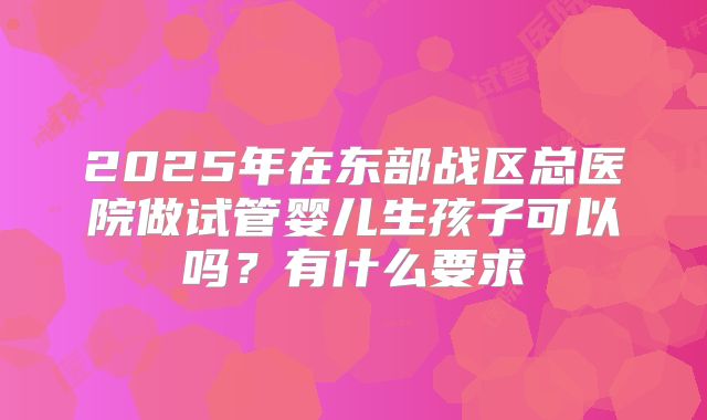2025年在东部战区总医院做试管婴儿生孩子可以吗?有什么要求