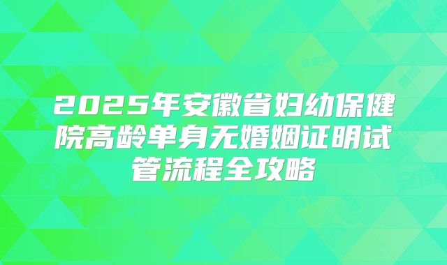 2025年安徽省妇幼保健院高龄单身无婚姻证明试管流程全攻略
