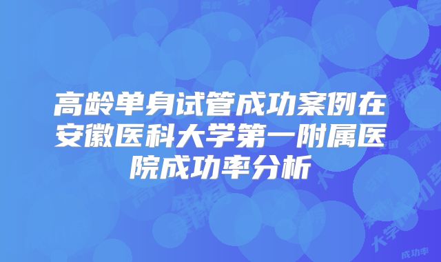 高龄单身试管成功案例在安徽医科大学第一附属医院成功率分析