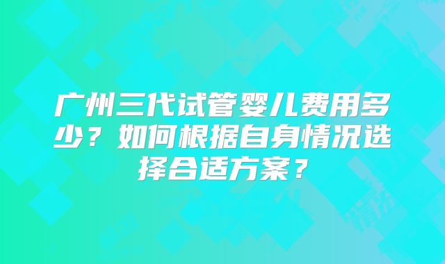 广州三代试管婴儿费用多少?如何根据自身情况选择合适方案?
