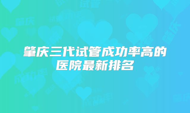 肇庆三代试管成功率高的医院最新排名