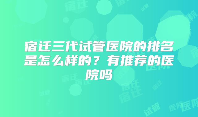 宿迁三代试管医院的排名是怎么样的？有推荐的医院吗