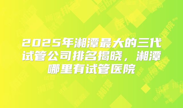 2025年湘潭最大的三代试管公司排名揭晓,湘潭哪里有试管医院