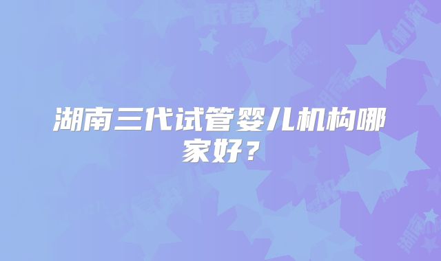 湖南三代试管婴儿机构哪家好?