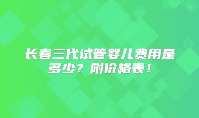 长春三代试管婴儿费用是多少？附价格表！