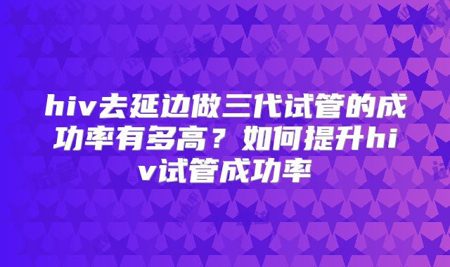 hiv去延边做三代试管的成功率有多高？如何提升hiv试管成功率