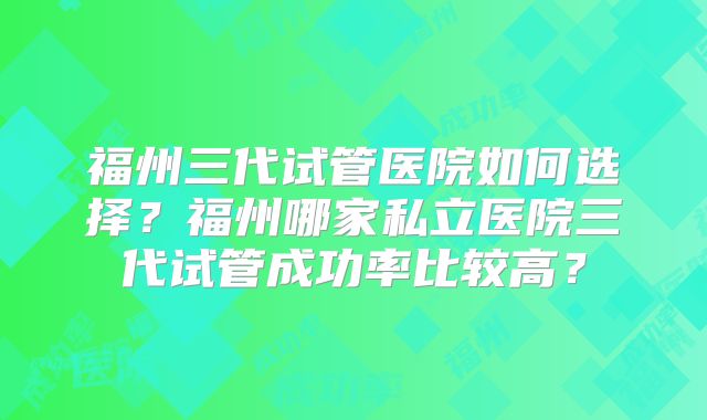 福州三代试管医院如何选择?福州哪家私立医院三代试管成功率比较高?