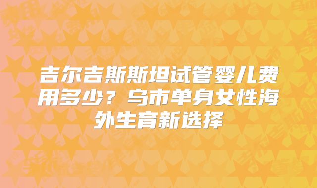 吉尔吉斯斯坦试管婴儿费用多少?乌市单身女性海外生育新选择