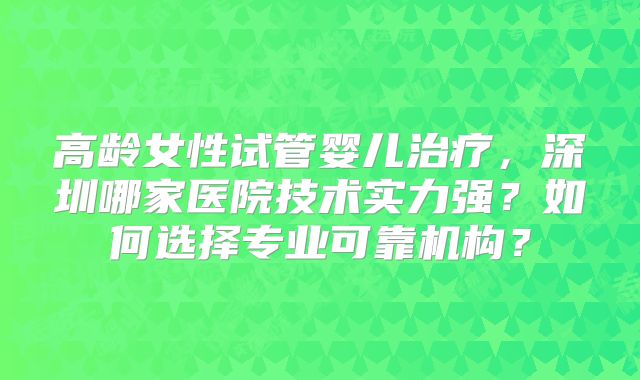 高龄女性试管婴儿治疗,深圳哪家医院技术实力强?如何选择专业可靠机构?