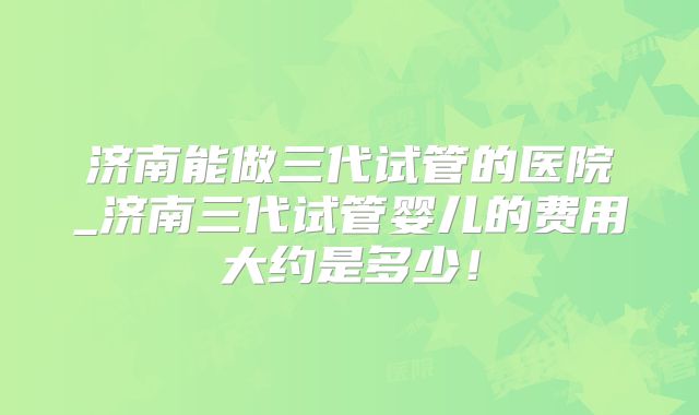 济南能做三代试管的医院_济南三代试管婴儿的费用大约是多少！