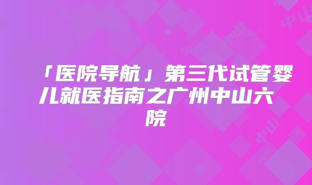 「医院导航」第三代试管婴儿就医指南之广州中山六院