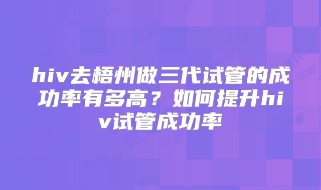 hiv去梧州做三代试管的成功率有多高？如何提升hiv试管成功率