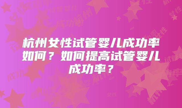 杭州女性试管婴儿成功率如何?如何提高试管婴儿成功率?
